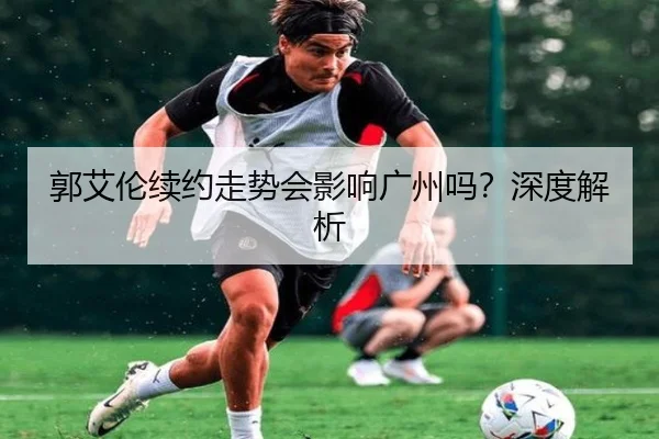 郭艾伦续约走势会影响广州吗？深度解析