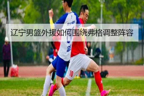 辽宁男篮外援如何围绕弗格调整阵容